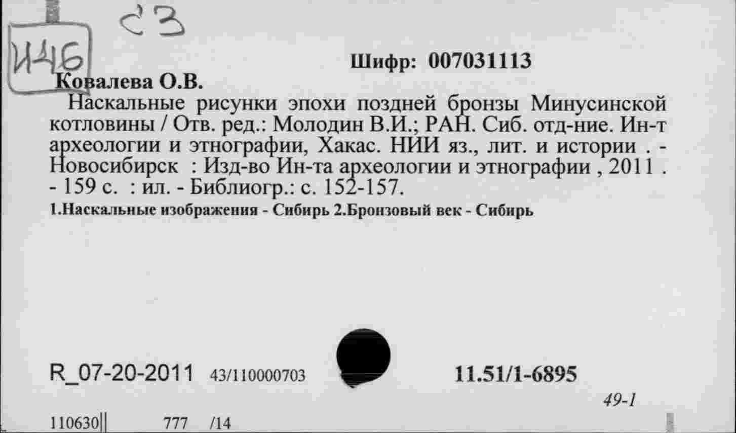 ﻿Шифр: 007031113
Я
Ковалева О.В.
Наскальные рисунки эпохи поздней бронзы Минусинской котловины / Отв. ред.: Молодин В.И.; РАН. Сиб. отд-ние. Ин-т археологии и этнографии, Хакас. НИИ яз., лит. и истории . -Новосибирск : Изд-во Ин-та археологии и этнографии ,2011 . - 159 с. : ил. - Библиогр.: с. 152-157.
1.Наскальные изображения - Сибирь 2.Бронзовый век - Сибирь
R_07-20-2011 43/110000703
110630ІІ	777 /14
11.51/1-6895
49-1